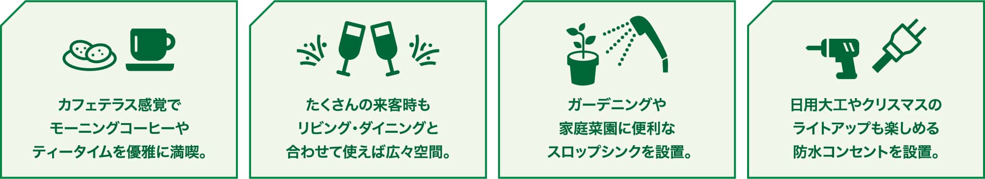 カフェテラス感覚でモーニングコーヒーやティータイムを優雅に満喫。 たくさんの来客時もリビング・ダイニングと合わせて使えば広々空間。 ガーデニングや家庭菜園に便利なスロップシンクを設置。 日用大工やクリスマスのライトアップも楽しめる防水コンセントを設置。