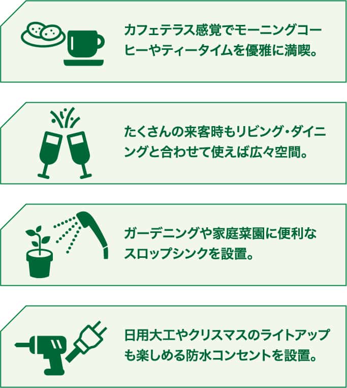 カフェテラス感覚でモーニングコーヒーやティータイムを優雅に満喫。 たくさんの来客時もリビング・ダイニングと合わせて使えば広々空間。 ガーデニングや家庭菜園に便利なスロップシンクを設置。 日用大工やクリスマスのライトアップも楽しめる防水コンセントを設置。